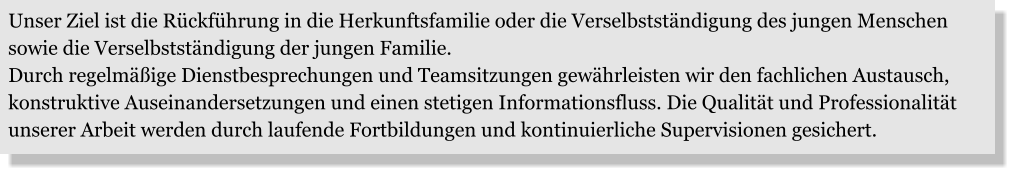 Unser Ziel ist die Rückführung in die Herkunftsfamilie oder die Verselbstständigung des jungen Menschen sowie die Verselbstständigung der jungen Familie. Durch regelmäßige Dienstbesprechungen und Teamsitzungen gewährleisten wir den fachlichen Austausch, konstruktive Auseinandersetzungen und einen stetigen Informationsfluss. Die Qualität und Professionalität unserer Arbeit werden durch laufende Fortbildungen und kontinuierliche Supervisionen gesichert.