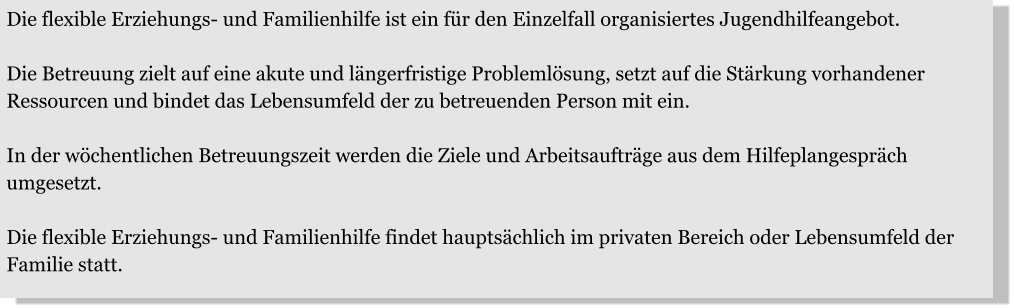 Die flexible Erziehungs- und Familienhilfe ist ein für den Einzelfall organisiertes Jugendhilfeangebot.  Die Betreuung zielt auf eine akute und längerfristige Problemlösung, setzt auf die Stärkung vorhandener Ressourcen und bindet das Lebensumfeld der zu betreuenden Person mit ein.   In der wöchentlichen Betreuungszeit werden die Ziele und Arbeitsaufträge aus dem Hilfeplangespräch umgesetzt.   Die flexible Erziehungs- und Familienhilfe findet hauptsächlich im privaten Bereich oder Lebensumfeld der Familie statt.