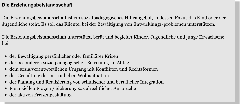 Die Erziehungsbeistandsschaft  Die Erziehungsbeistandsschaft ist ein sozialpädagogisches Hilfeangebot, in dessen Fokus das Kind oder der Jugendliche steht. Es soll das Klientel bei der Bewältigung von Entwicklungs-problemen unterstützen.   Die Erziehungsbeistandsschaft unterstützt, berät und begleitet Kinder, Jugendliche und junge Erwachsene bei:  •	der Bewältigung persönlicher oder familiärer Krisen •	der besonderen sozialpädagogischen Betreuung im Alltag •	dem sozialverantwortlichen Umgang mit Konflikten und Rechtsformen •	der Gestaltung der persönlichen Wohnsituation •	der Planung und Realisierung von schulischer und beruflicher Integration •	Finanziellen Fragen / Sicherung sozialrechtlicher Ansprüche •	der aktiven Freizeitgestaltung