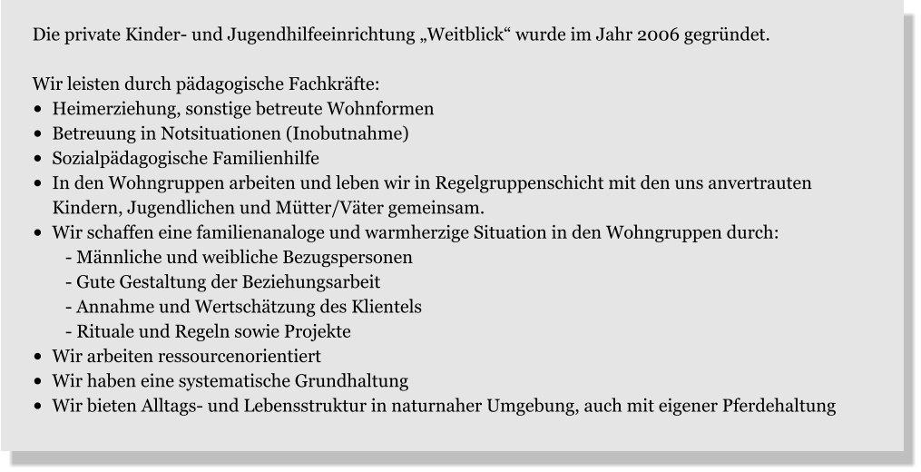 Die private Kinder- und Jugendhilfeeinrichtung „Weitblick“ wurde im Jahr 2006 gegründet.    Wir leisten durch pädagogische Fachkräfte: •	Heimerziehung, sonstige betreute Wohnformen •	Betreuung in Notsituationen (Inobutnahme) •	Sozialpädagogische Familienhilfe •	In den Wohngruppen arbeiten und leben wir in Regelgruppenschicht mit den uns anvertrauten     Kindern, Jugendlichen und Mütter/Väter gemeinsam. •	Wir schaffen eine familienanaloge und warmherzige Situation in den Wohngruppen durch:    - Männliche und weibliche Bezugspersonen    - Gute Gestaltung der Beziehungsarbeit    - Annahme und Wertschätzung des Klientels    - Rituale und Regeln sowie Projekte •	Wir arbeiten ressourcenorientiert •	Wir haben eine systematische Grundhaltung •	Wir bieten Alltags- und Lebensstruktur in naturnaher Umgebung, auch mit eigener Pferdehaltung