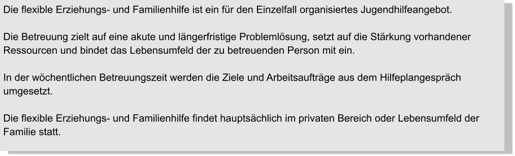 Die flexible Erziehungs- und Familienhilfe ist ein für den Einzelfall organisiertes Jugendhilfeangebot.  Die Betreuung zielt auf eine akute und längerfristige Problemlösung, setzt auf die Stärkung vorhandener Ressourcen und bindet das Lebensumfeld der zu betreuenden Person mit ein.   In der wöchentlichen Betreuungszeit werden die Ziele und Arbeitsaufträge aus dem Hilfeplangespräch umgesetzt.   Die flexible Erziehungs- und Familienhilfe findet hauptsächlich im privaten Bereich oder Lebensumfeld der Familie statt.