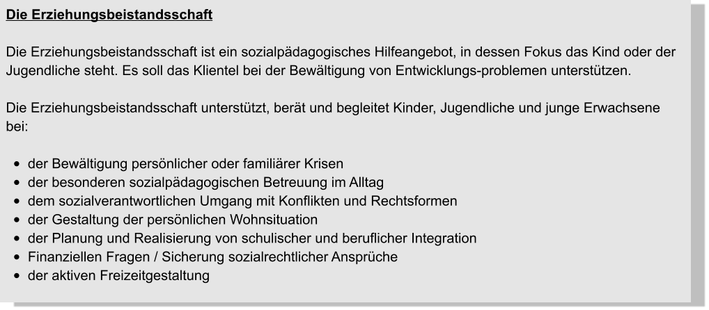 Die Erziehungsbeistandsschaft  Die Erziehungsbeistandsschaft ist ein sozialpädagogisches Hilfeangebot, in dessen Fokus das Kind oder der Jugendliche steht. Es soll das Klientel bei der Bewältigung von Entwicklungs-problemen unterstützen.   Die Erziehungsbeistandsschaft unterstützt, berät und begleitet Kinder, Jugendliche und junge Erwachsene bei:  •	der Bewältigung persönlicher oder familiärer Krisen •	der besonderen sozialpädagogischen Betreuung im Alltag •	dem sozialverantwortlichen Umgang mit Konflikten und Rechtsformen •	der Gestaltung der persönlichen Wohnsituation •	der Planung und Realisierung von schulischer und beruflicher Integration •	Finanziellen Fragen / Sicherung sozialrechtlicher Ansprüche •	der aktiven Freizeitgestaltung