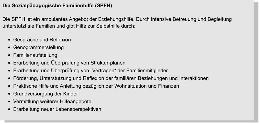 Die Sozialpädagogische Familienhilfe (SPFH)  Die SPFH ist ein ambulantes Angebot der Erziehungshilfe. Durch intensive Betreuung und Begleitung unterstützt sie Familien und gibt Hilfe zur Selbsthilfe durch:  •	Gespräche und Reflexion •	Genogrammerstellung •	Familienaufstellung •	Erarbeitung und Überprüfung von Struktur-plänen •	Erarbeitung und Überprüfung von „Verträgen“ der Familienmitglieder •	Förderung, Unterstützung und Reflexion der familiären Beziehungen und Interaktionen •	Praktische Hilfe und Anleitung bezüglich der Wohnsituation und Finanzen •	Grundversorgung der Kinder •	Vermittlung weiterer Hilfeangebote •	Erarbeitung neuer Lebensperspektiven